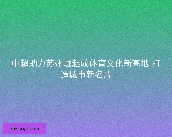 中超助力苏州崛起成体育文化新高地 打造城市新名片