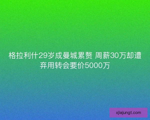 格拉利什29岁成曼城累赘 周薪30万却遭弃用转会要价5000万
