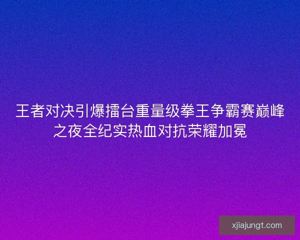 王者对决引爆擂台重量级拳王争霸赛巅峰之夜全纪实热血对抗荣耀加冕