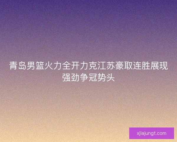 青岛男篮火力全开力克江苏豪取连胜展现强劲争冠势头
