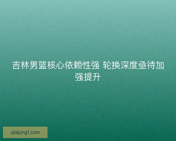 吉林男篮核心依赖性强 轮换深度亟待加强提升