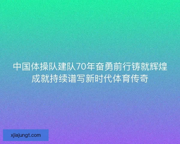 中国体操队建队70年奋勇前行铸就辉煌成就持续谱写新时代体育传奇